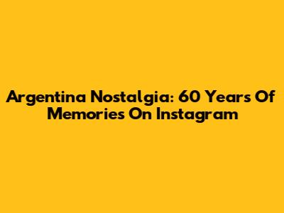 Argentina Nostalgia: 60 Years Of Memories On Instagram