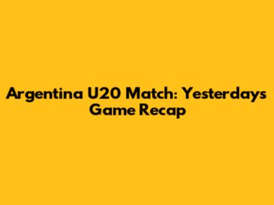 Argentina U20 Match: Yesterday's Game Recap