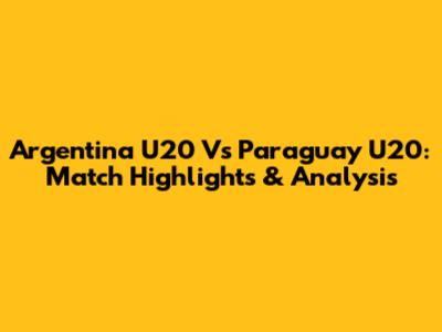 Argentina U20 Vs Paraguay U20: Match Highlights & Analysis