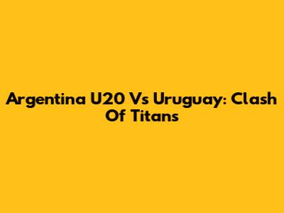 Argentina U20 Vs Uruguay: Clash Of Titans