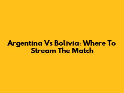 Argentina Vs Bolivia: Where To Stream The Match