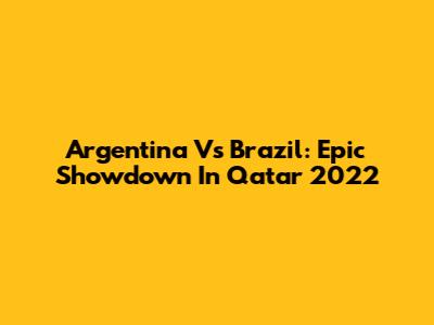 Argentina Vs Brazil: Epic Showdown In Qatar 2022