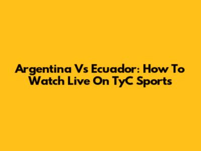 Argentina Vs Ecuador: How To Watch Live On TyC Sports
