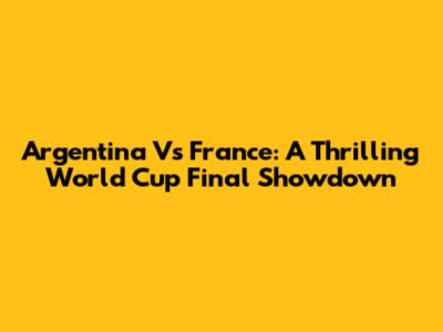 Argentina Vs France: A Thrilling World Cup Final Showdown