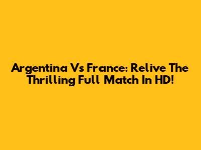 Argentina Vs France: Relive The Thrilling Full Match In HD!