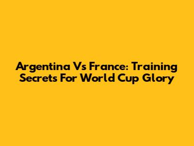 Argentina Vs France: Training Secrets For World Cup Glory