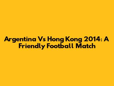 Argentina Vs Hong Kong 2014: A Friendly Football Match