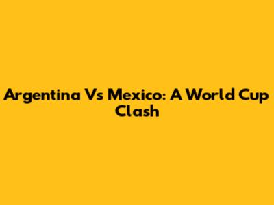 Argentina Vs Mexico: A World Cup Clash