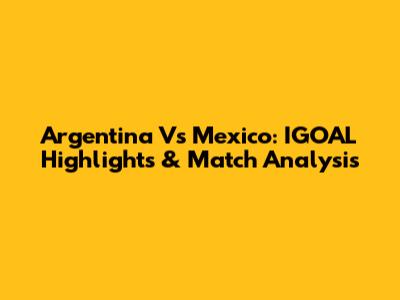 Argentina Vs Mexico: IGOAL Highlights & Match Analysis