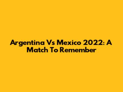 Argentina Vs Mexico 2022: A Match To Remember