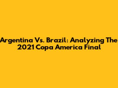 Argentina Vs. Brazil: Analyzing The 2021 Copa America Final