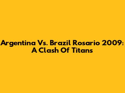 Argentina Vs. Brazil Rosario 2009: A Clash Of Titans