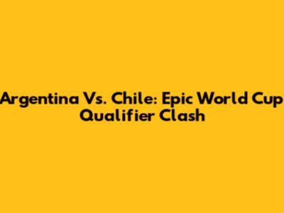 Argentina Vs. Chile: Epic World Cup Qualifier Clash