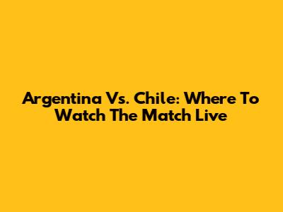 Argentina Vs. Chile: Where To Watch The Match Live