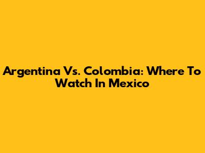Argentina Vs. Colombia: Where To Watch In Mexico