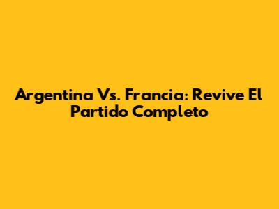 Argentina Vs. Francia: Revive El Partido Completo