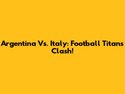 Argentina Vs. Italy: Football Titans Clash!
