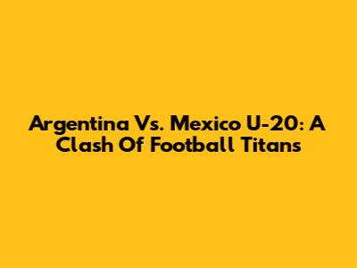 Argentina Vs. Mexico U-20: A Clash Of Football Titans