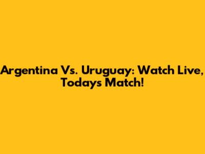 Argentina Vs. Uruguay: Watch Live, Today's Match!