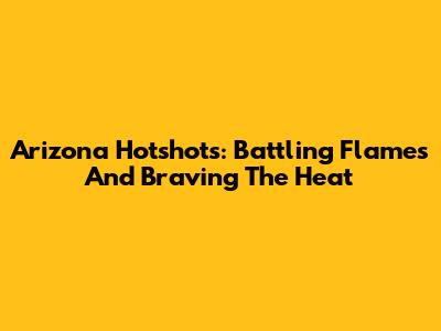 Arizona Hotshots: Battling Flames And Braving The Heat