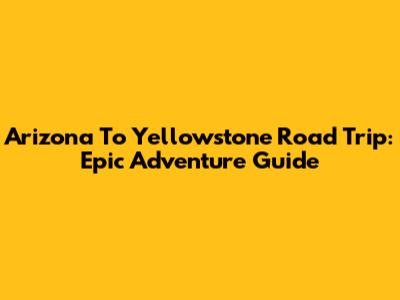 Arizona To Yellowstone Road Trip: Epic Adventure Guide