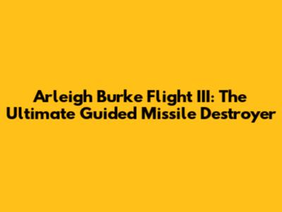Arleigh Burke Flight III: The Ultimate Guided Missile Destroyer