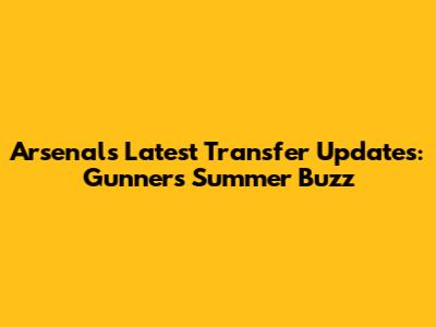 Arsenal's Latest Transfer Updates: Gunners' Summer Buzz