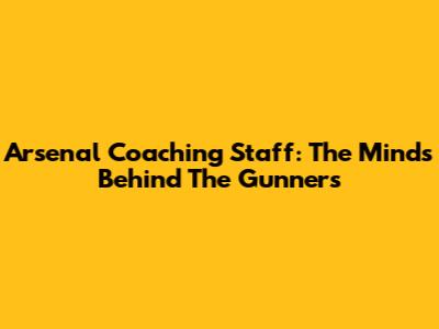 Arsenal Coaching Staff: The Minds Behind The Gunners