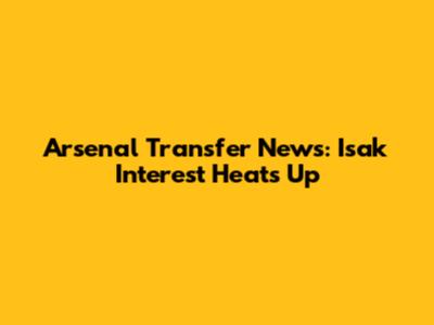 Arsenal Transfer News: Isak Interest Heats Up