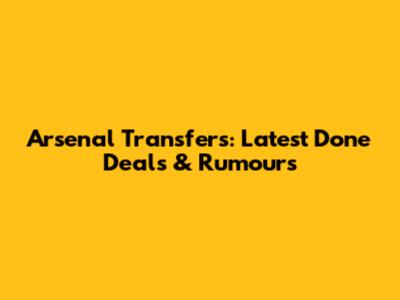 Arsenal Transfers: Latest Done Deals & Rumours