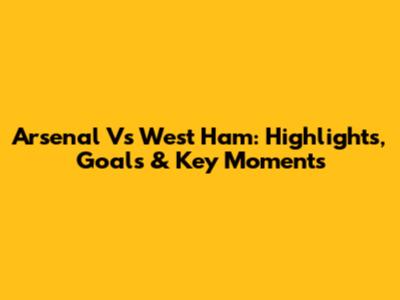 Arsenal Vs West Ham: Highlights, Goals & Key Moments