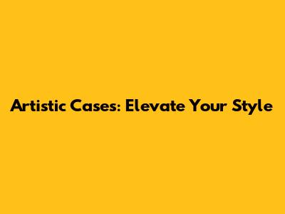 Artistic Cases: Elevate Your Style