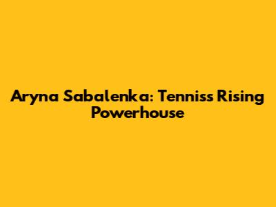 Aryna Sabalenka: Tennis's Rising Powerhouse