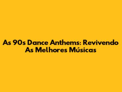 As 90's Dance Anthems: Revivendo As Melhores Músicas