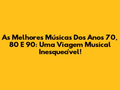 As Melhores Músicas Dos Anos 70, 80 E 90: Uma Viagem Musical Inesquecível!