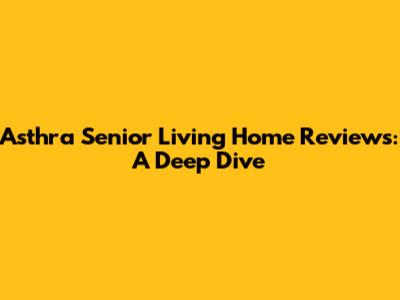 Asthra Senior Living Home Reviews: A Deep Dive