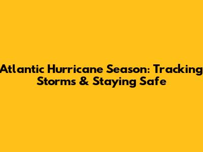 Atlantic Hurricane Season: Tracking Storms & Staying Safe