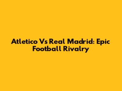 Atletico Vs Real Madrid: Epic Football Rivalry