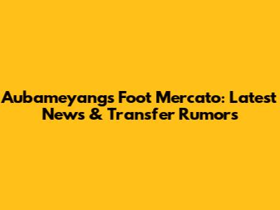 Aubameyang's Foot Mercato: Latest News & Transfer Rumors