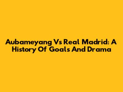 Aubameyang Vs Real Madrid: A History Of Goals And Drama