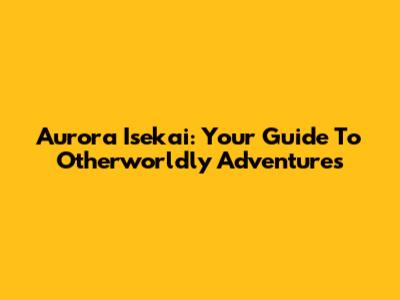 Aurora Isekai: Your Guide To Otherworldly Adventures