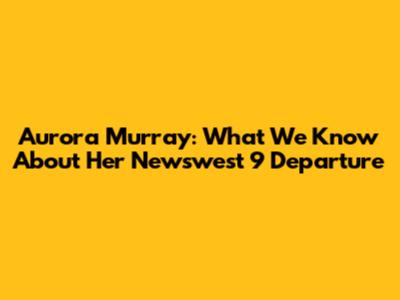 Aurora Murray: What We Know About Her Newswest 9 Departure