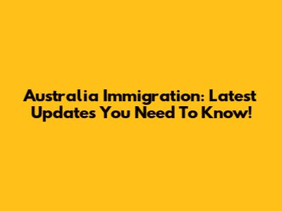 Australia Immigration: Latest Updates You Need To Know!
