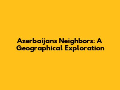 Azerbaijan's Neighbors: A Geographical Exploration