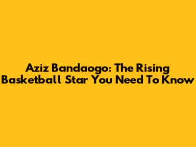 Aziz Bandaogo: The Rising Basketball Star You Need To Know