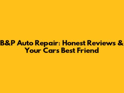 B&P Auto Repair: Honest Reviews & Your Car's Best Friend