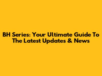 BH Series: Your Ultimate Guide To The Latest Updates & News