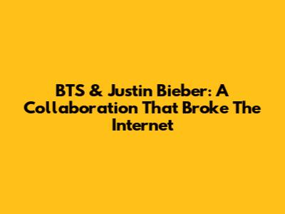 BTS & Justin Bieber: A Collaboration That Broke The Internet