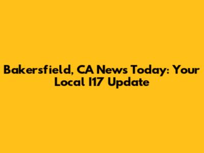 Bakersfield, CA News Today: Your Local I17 Update