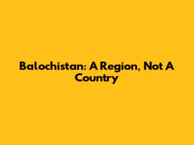 Balochistan: A Region, Not A Country